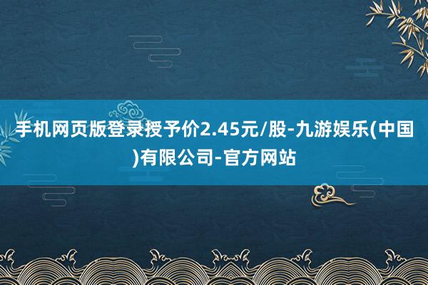 手机网页版登录授予价2.45元/股-九游娱乐(中国)有限公司-官方网站