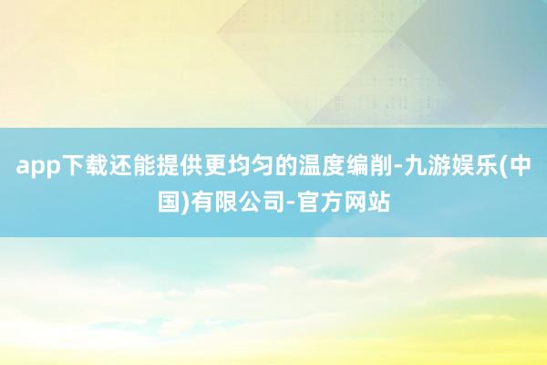 app下载还能提供更均匀的温度编削-九游娱乐(中国)有限公司-官方网站