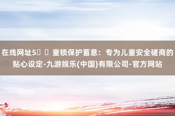 在线网址5️⃣童锁保护蓄意：专为儿童安全磋商的贴心设定-九游娱乐(中国)有限公司-官方网站
