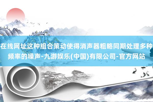 在线网址这种组合策动使得消声器粗略同期处理多种频率的噪声-九游娱乐(中国)有限公司-官方网站