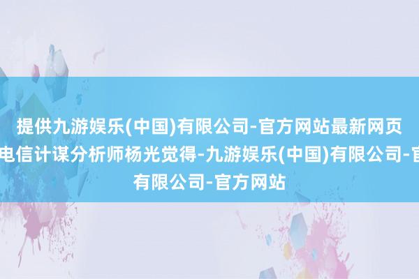 提供九游娱乐(中国)有限公司-官方网站最新网页　　Omdia电信计谋分析师杨光觉得-九游娱乐(中国)有限公司-官方网站