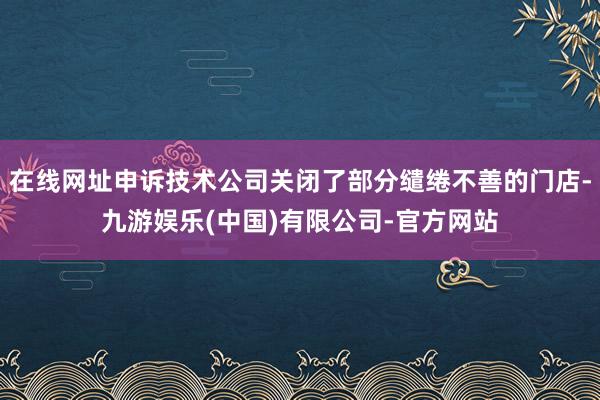 在线网址申诉技术公司关闭了部分缱绻不善的门店-九游娱乐(中国)有限公司-官方网站