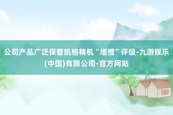 公司产品广泛保管凯格精机“增捏”评级-九游娱乐(中国)有限公司-官方网站