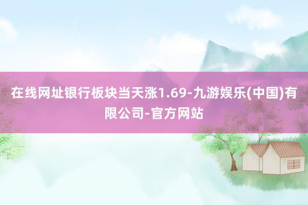 在线网址银行板块当天涨1.69-九游娱乐(中国)有限公司-官方网站