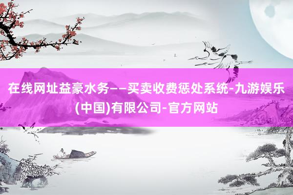 在线网址益豪水务——买卖收费惩处系统-九游娱乐(中国)有限公司-官方网站