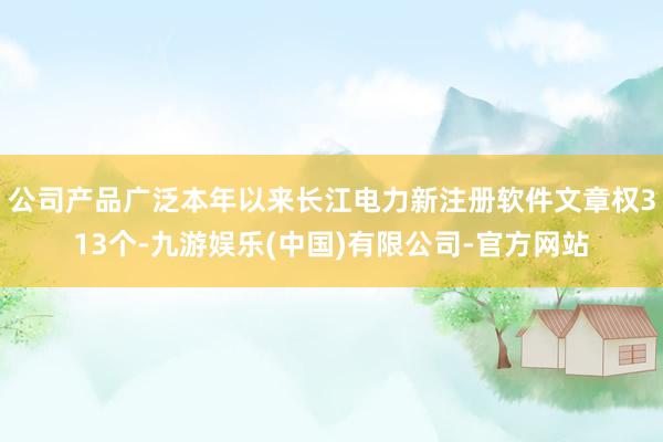 公司产品广泛本年以来长江电力新注册软件文章权313个-九游娱乐(中国)有限公司-官方网站