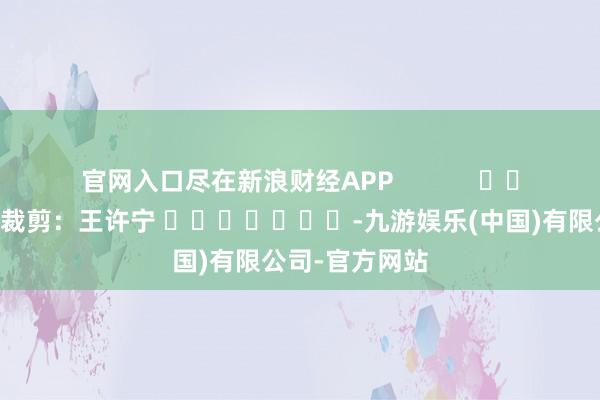 官网入口尽在新浪财经APP            						包袱裁剪：王许宁 							-九游娱乐(中国)有限公司-官方网站