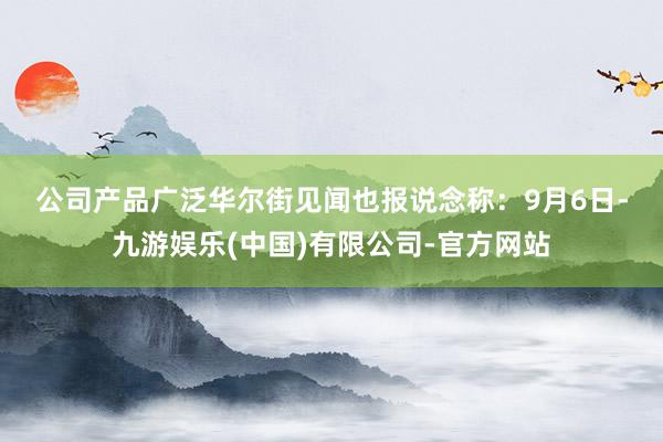 公司产品广泛　　华尔街见闻也报说念称：　　9月6日-九游娱乐(中国)有限公司-官方网站