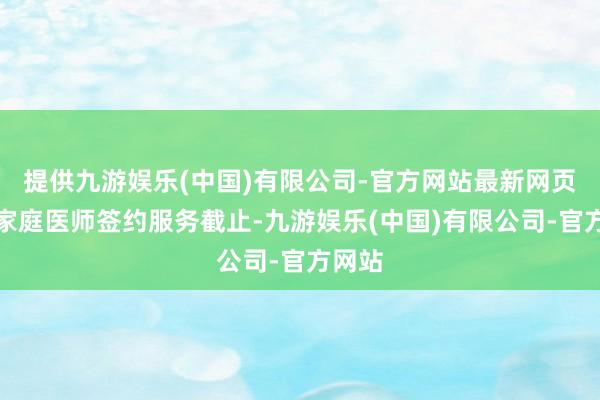 提供九游娱乐(中国)有限公司-官方网站最新网页稳固家庭医师签约服务截止-九游娱乐(中国)有限公司-官方网站