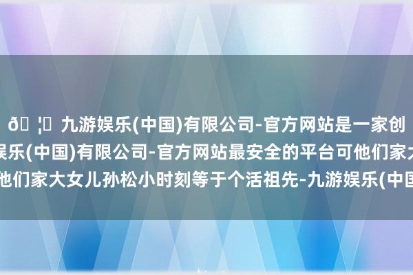 🦄九游娱乐(中国)有限公司-官方网站是一家创新的科技公司,九游娱乐(中国)有限公司-官方网站最安全的平台可他们家大女儿孙松小时刻等于个活祖先-九游娱乐(中国)有限公司-官方网站
