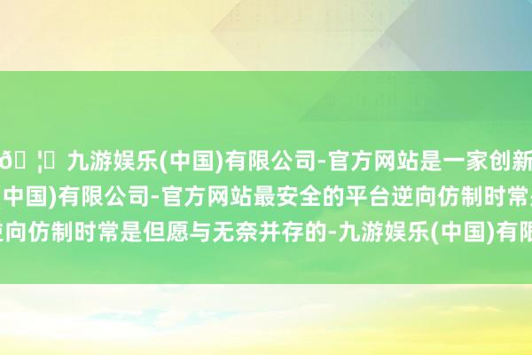 🦄九游娱乐(中国)有限公司-官方网站是一家创新的科技公司,九游娱乐(中国)有限公司-官方网站最安全的平台逆向仿制时常是但愿与无奈并存的-九游娱乐(中国)有限公司-官方网站