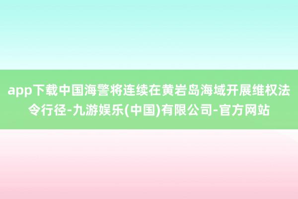 app下载中国海警将连续在黄岩岛海域开展维权法令行径-九游娱乐(中国)有限公司-官方网站