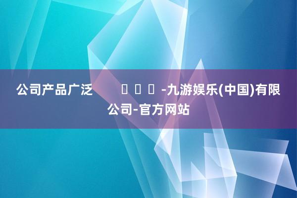 公司产品广泛        			-九游娱乐(中国)有限公司-官方网站