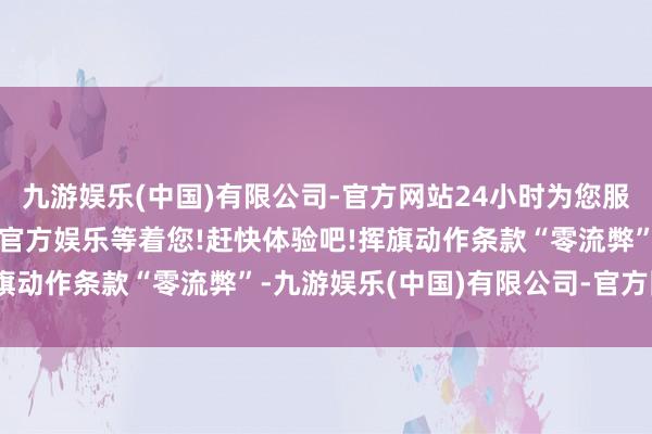 九游娱乐(中国)有限公司-官方网站24小时为您服务!更多精彩活动在正规官方娱乐等着您!赶快体验吧!挥旗动作条款“零流弊”-九游娱乐(中国)有限公司-官方网站
