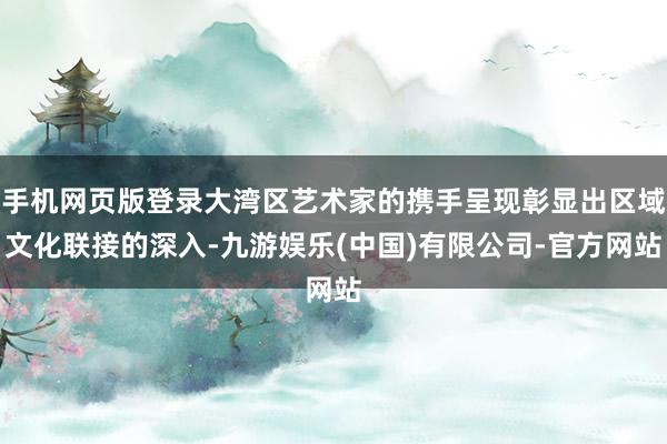 手机网页版登录大湾区艺术家的携手呈现彰显出区域文化联接的深入-九游娱乐(中国)有限公司-官方网站
