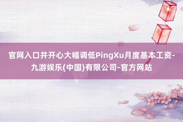 官网入口并开心大幅调低PingXu月度基本工资-九游娱乐(中国)有限公司-官方网站