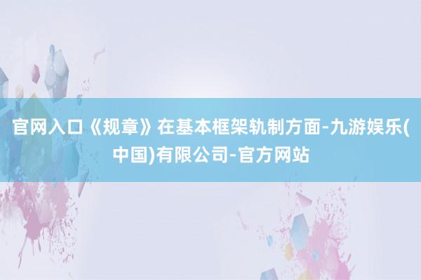 官网入口《规章》在基本框架轨制方面-九游娱乐(中国)有限公司-官方网站