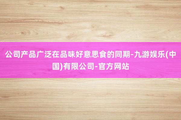 公司产品广泛在品味好意思食的同期-九游娱乐(中国)有限公司-官方网站