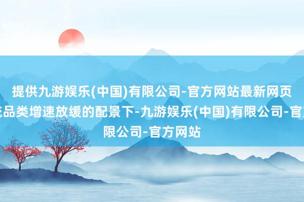 提供九游娱乐(中国)有限公司-官方网站最新网页在传统品类增速放缓的配景下-九游娱乐(中国)有限公司-官方网站