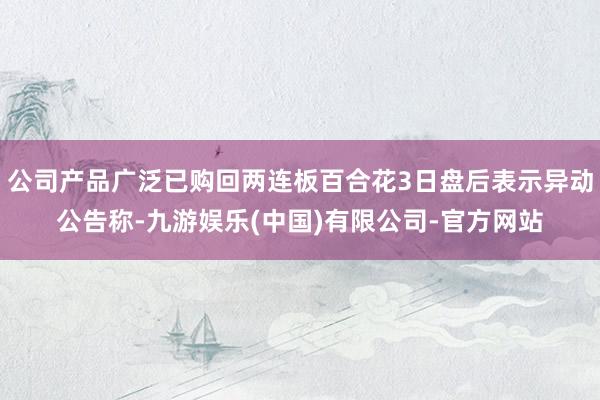公司产品广泛已购回两连板百合花3日盘后表示异动公告称-九游娱乐(中国)有限公司-官方网站
