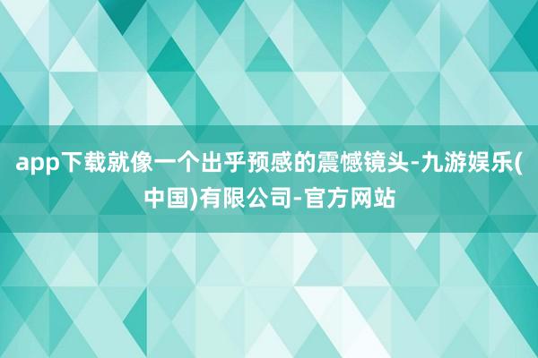 app下载就像一个出乎预感的震憾镜头-九游娱乐(中国)有限公司-官方网站