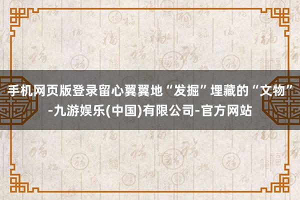 手机网页版登录留心翼翼地“发掘”埋藏的“文物”-九游娱乐(中国)有限公司-官方网站