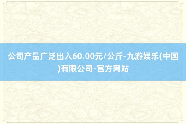 公司产品广泛出入60.00元/公斤-九游娱乐(中国)有限公司-官方网站