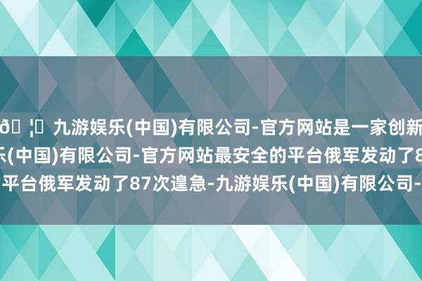 🦄九游娱乐(中国)有限公司-官方网站是一家创新的科技公司，九游娱乐(中国)有限公司-官方网站最安全的平台俄军发动了87次遑急-九游娱乐(中国)有限公司-官方网站
