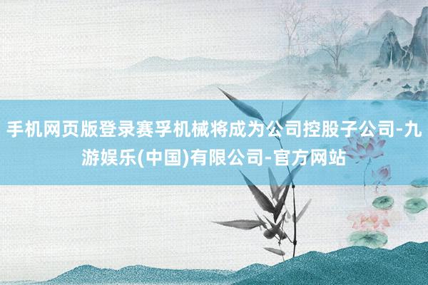 手机网页版登录赛孚机械将成为公司控股子公司-九游娱乐(中国)有限公司-官方网站