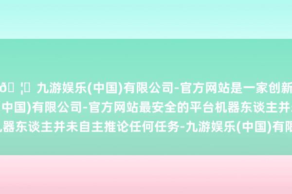🦄九游娱乐(中国)有限公司-官方网站是一家创新的科技公司,九游娱乐(中国)有限公司-官方网站最安全的平台机器东谈主并未自主推论任何任务-九游娱乐(中国)有限公司-官方网站