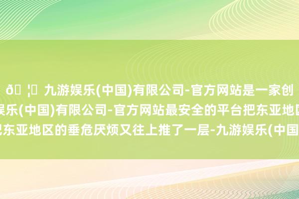 🦄九游娱乐(中国)有限公司-官方网站是一家创新的科技公司,九游娱乐(中国)有限公司-官方网站最安全的平台把东亚地区的垂危厌烦又往上推了一层-九游娱乐(中国)有限公司-官方网站