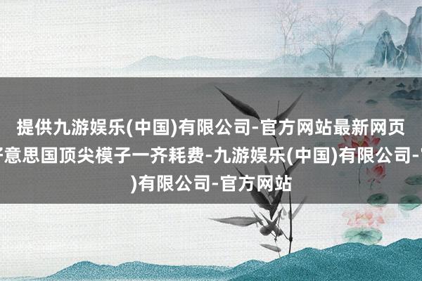 提供九游娱乐(中国)有限公司-官方网站最新网页而四大好意思国顶尖模子一齐耗费-九游娱乐(中国)有限公司-官方网站