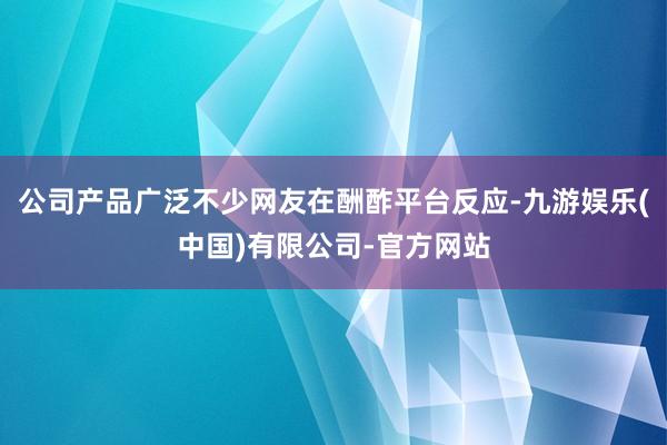 公司产品广泛不少网友在酬酢平台反应-九游娱乐(中国)有限公司-官方网站