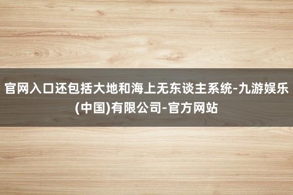 官网入口还包括大地和海上无东谈主系统-九游娱乐(中国)有限公司-官方网站