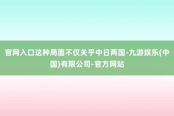官网入口这种局面不仅关乎中日两国-九游娱乐(中国)有限公司-官方网站