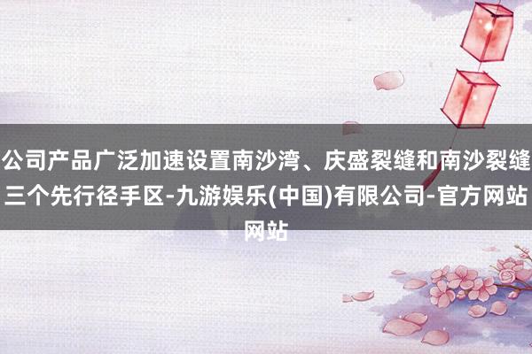公司产品广泛加速设置南沙湾、庆盛裂缝和南沙裂缝三个先行径手区-九游娱乐(中国)有限公司-官方网站