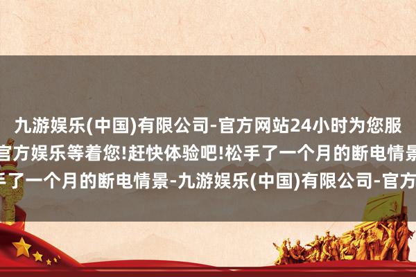 九游娱乐(中国)有限公司-官方网站24小时为您服务!更多精彩活动在正规官方娱乐等着您!赶快体验吧!松手了一个月的断电情景-九游娱乐(中国)有限公司-官方网站