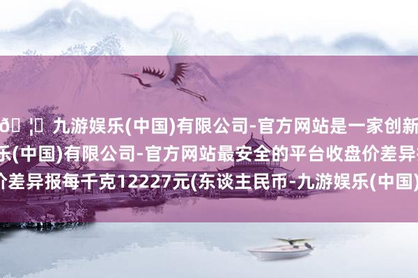 🦄九游娱乐(中国)有限公司-官方网站是一家创新的科技公司，九游娱乐(中国)有限公司-官方网站最安全的平台收盘价差异报每千克12227元(东谈主民币-九游娱乐(中国)有限公司-官方网站