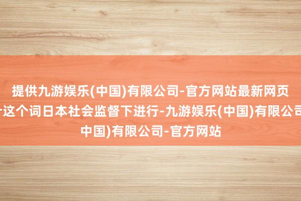 提供九游娱乐(中国)有限公司-官方网站最新网页包括在总计这个词日本社会监督下进行-九游娱乐(中国)有限公司-官方网站
