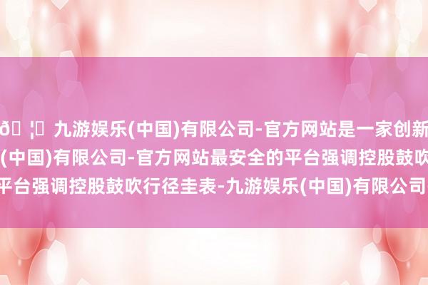 🦄九游娱乐(中国)有限公司-官方网站是一家创新的科技公司，九游娱乐(中国)有限公司-官方网站最安全的平台强调控股鼓吹行径圭表-九游娱乐(中国)有限公司-官方网站