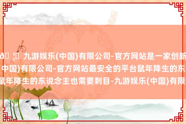 🦄九游娱乐(中国)有限公司-官方网站是一家创新的科技公司，九游娱乐(中国)有限公司-官方网站最安全的平台鼠年降生的东说念主也需要刺目-九游娱乐(中国)有限公司-官方网站