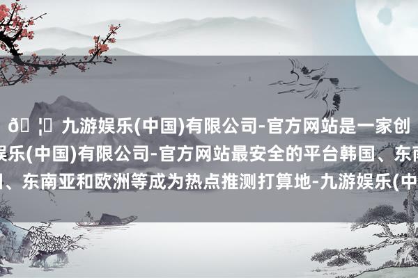 🦄九游娱乐(中国)有限公司-官方网站是一家创新的科技公司，九游娱乐(中国)有限公司-官方网站最安全的平台韩国、东南亚和欧洲等成为热点推测打算地-九游娱乐(中国)有限公司-官方网站
