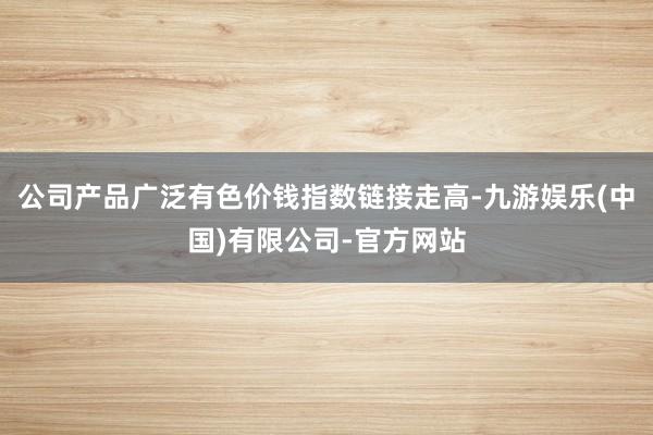 公司产品广泛有色价钱指数链接走高-九游娱乐(中国)有限公司-官方网站