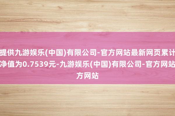 提供九游娱乐(中国)有限公司-官方网站最新网页累计净值为0.7539元-九游娱乐(中国)有限公司-官方网站