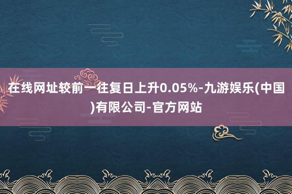在线网址较前一往复日上升0.05%-九游娱乐(中国)有限公司-官方网站