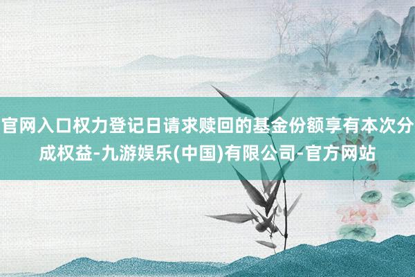 官网入口权力登记日请求赎回的基金份额享有本次分成权益-九游娱乐(中国)有限公司-官方网站