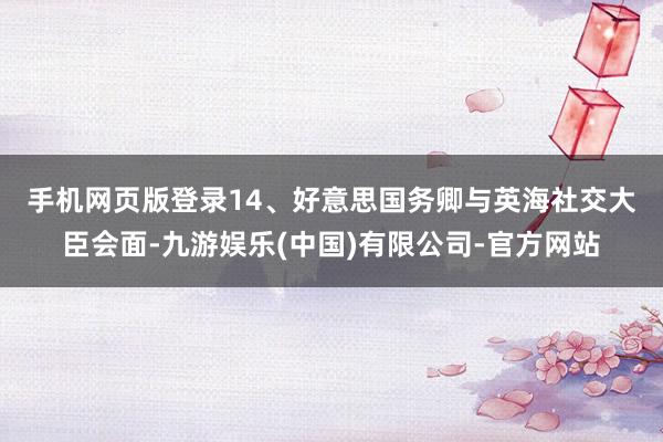 手机网页版登录 14、好意思国务卿与英海社交大臣会面-九游娱乐(中国)有限公司-官方网站