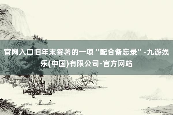 官网入口旧年末签署的一项“配合备忘录”-九游娱乐(中国)有限公司-官方网站