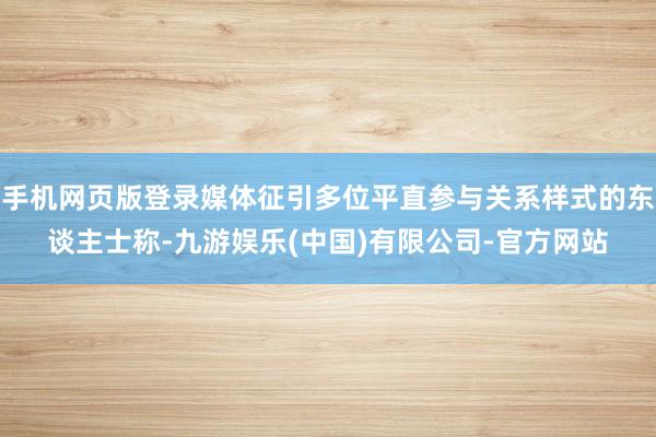 手机网页版登录媒体征引多位平直参与关系样式的东谈主士称-九游娱乐(中国)有限公司-官方网站