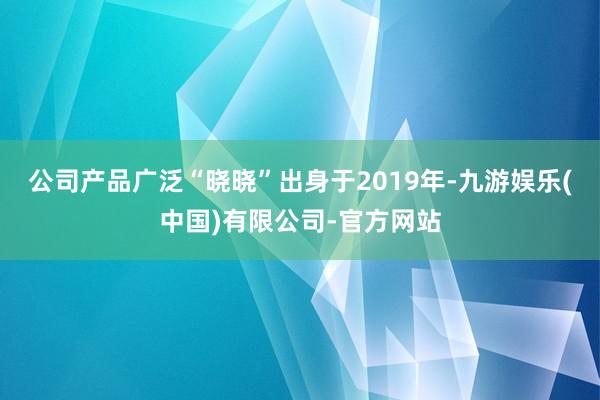 公司产品广泛“晓晓”出身于2019年-九游娱乐(中国)有限公司-官方网站